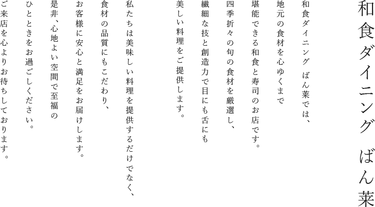 和食ダイニング ばん莱 和食ダイニング ばん莱は、地元の食材を心ゆくまで堪能できる和食と寿司のお店です。四季折々の旬の食材を厳選し、繊細な技と創造力で目にも舌にも美しい料理を提供いたします。私たちは美味しい料理を提供するだけでなく、食材の品質にもこだわり、お客様に安心と満足をお届けします。是非、心地よい空間で至福のひとときをお過ごしください。ご来店を心よりお待ちしております。